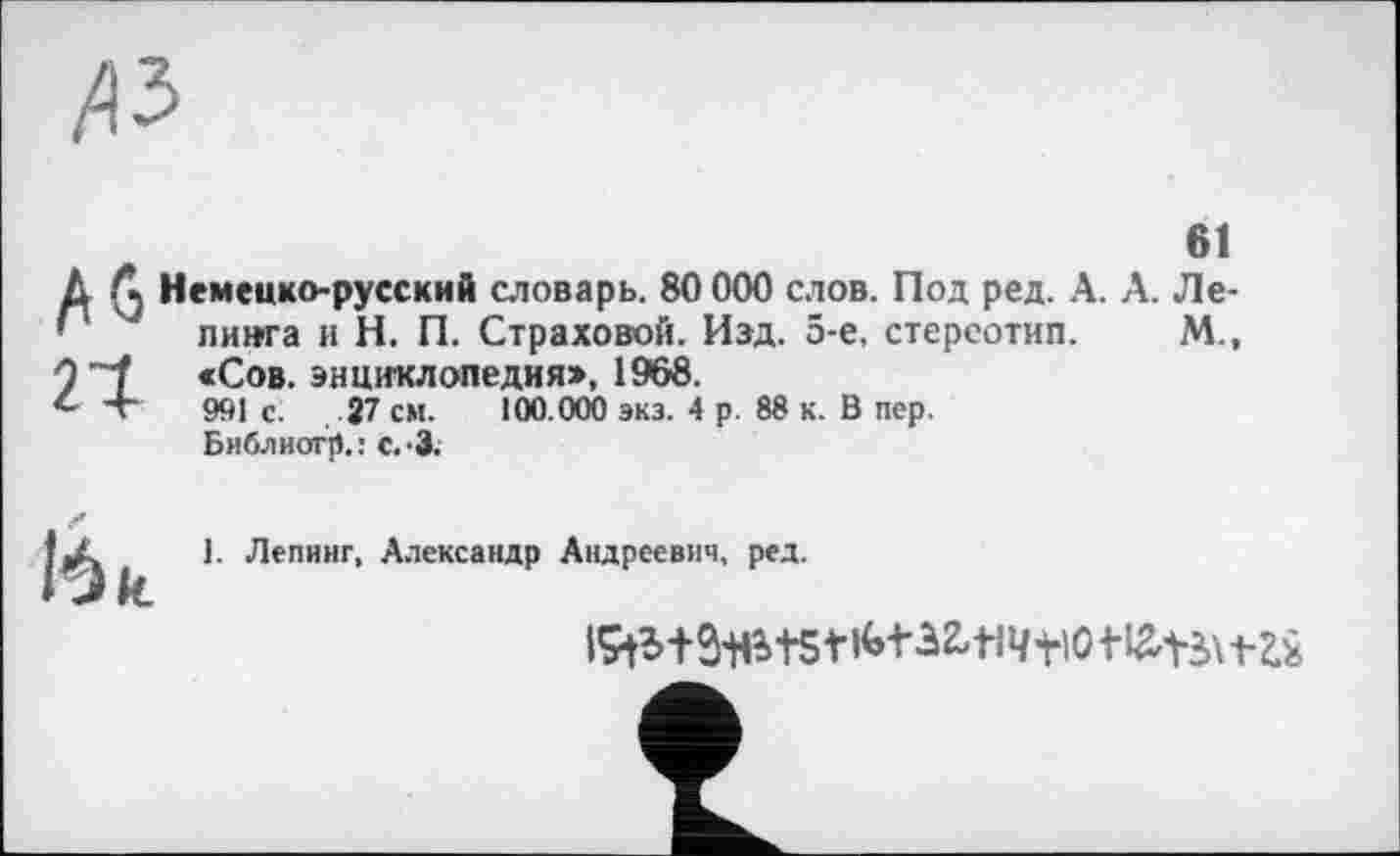 ﻿№
61
Д Л Немецко-русский словарь. 80 000 слов. Под ред. А. А. Ле-" 4 пинга и Н. П. Страховой. Над. 5-е, стереотип. М., 9 "7 «Сов. энциклопедия», 1968.
4Т 991с.	27 см. 100.000 экз. 4 р. 88 к. В пер.
Библиогр.: с.-З.
16 к
1. Лепинг, Александр Андреевич, ред.
